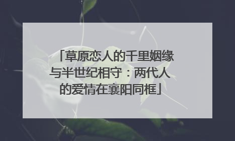 草原恋人的千里姻缘与半世纪相守：两代人的爱情在襄阳同框