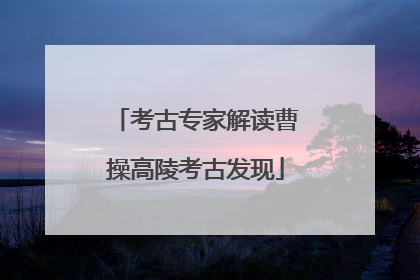 考古专家解读曹操高陵考古发现