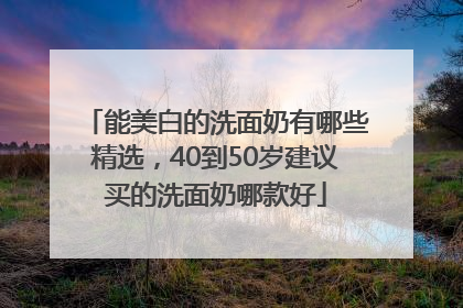 能美白的洗面奶有哪些精选，40到50岁建议买的洗面奶哪款好