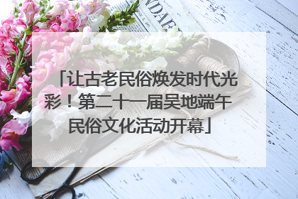 让古老民俗焕发时代光彩！第二十一届吴地端午民俗文化活动开幕