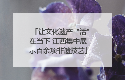 让文化遗产“活”在当下 江西集中展示百余项非遗技艺