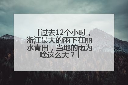 过去12个小时，浙江最大的雨下在丽水青田，当地的雨为啥这么大？