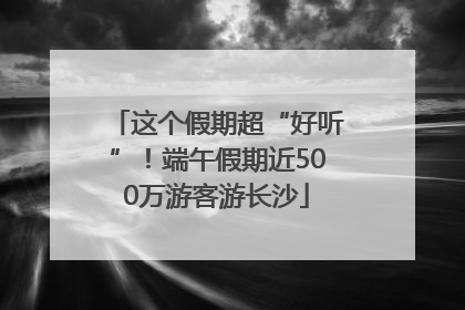 这个假期超“好听”！端午假期近500万游客游长沙