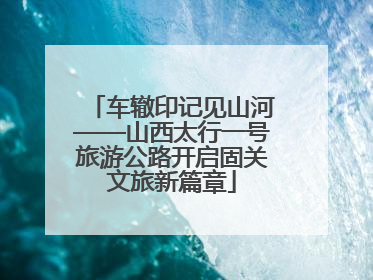 车辙印记见山河——山西太行一号旅游公路开启固关文旅新篇章