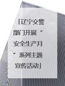 辽宁交警部门开展“安全生产月”系列主题宣传活动