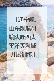 辽宁舰、山东舰航母编队赴西太平洋等海域开展训练