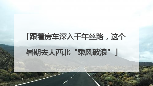 跟着房车深入千年丝路，这个暑期去大西北“乘风破浪”
