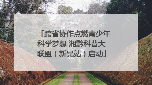 跨省协作点燃青少年科学梦想 湘黔科普大联盟（新晃站）启动