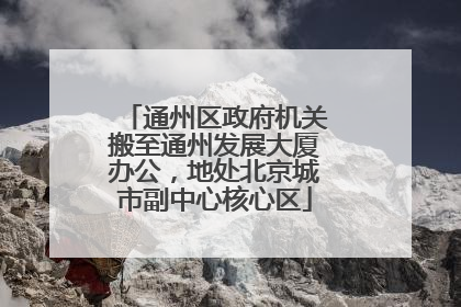 通州区政府机关搬至通州发展大厦办公，地处北京城市副中心核心区