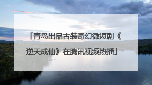 青岛出品古装奇幻微短剧《逆天成仙》在腾讯视频热播