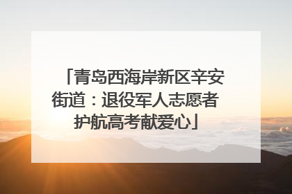 青岛西海岸新区辛安街道：退役军人志愿者护航高考献爱心
