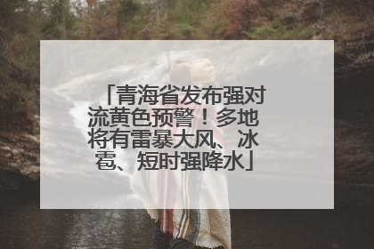 青海省发布强对流黄色预警！多地将有雷暴大风、冰雹、短时强降水