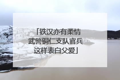 铁汉亦有柔情 武警铜仁支队官兵这样表白父爱