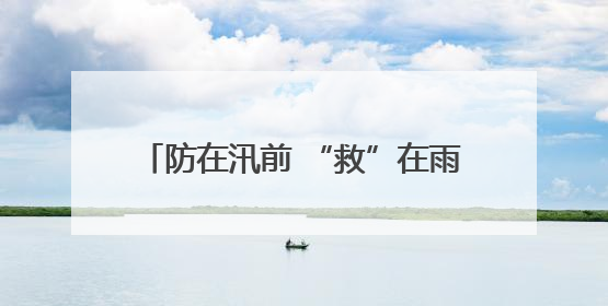 防在汛前 “救”在雨中——太保服务在行动