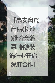 高安陶瓷产品(长沙)推介会落幕 湘赣装饰行业开启深度合作