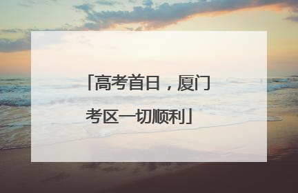 高考首日，厦门考区一切顺利