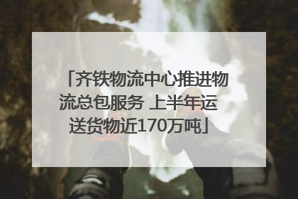齐铁物流中心推进物流总包服务 上半年运送货物近170万吨
