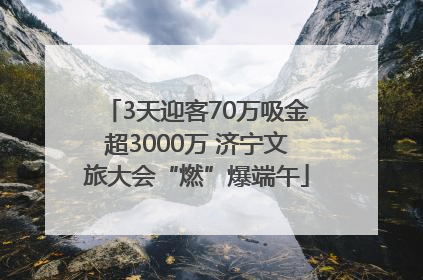 3天迎客70万吸金超3000万 济宁文旅大会“燃”爆端午
