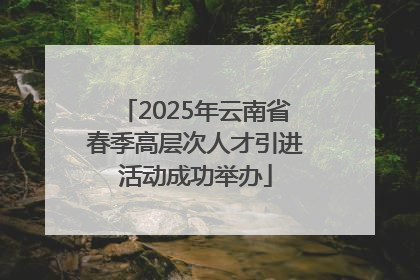 2025年云南省春季高层次人才引进活动成功举办