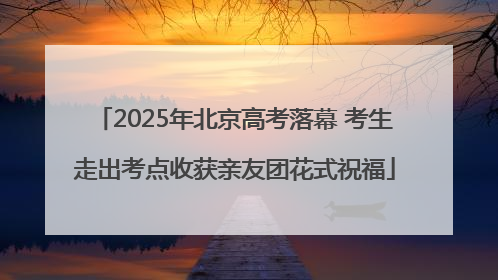 2025年北京高考落幕 考生走出考点收获亲友团花式祝福