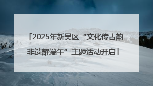 2025年新吴区“文化传古韵 非遗耀端午”主题活动开启