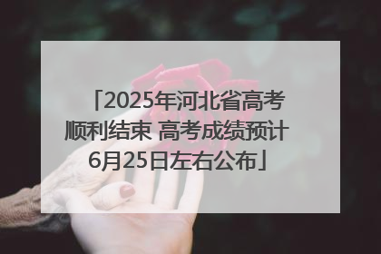 2025年河北省高考顺利结束 高考成绩预计6月25日左右公布