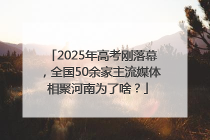 2025年高考刚落幕，全国50余家主流媒体相聚河南为了啥？