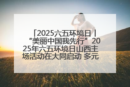 2025六五环境日丨“美丽中国我先行”2025年六五环境日山西主场活动在大同启动 多元形式绘就生态画卷