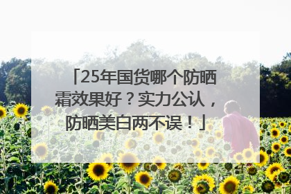 25年国货哪个防晒霜效果好？实力公认，防晒美白两不误！