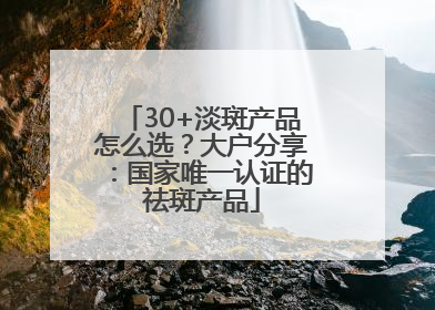 30+淡斑产品怎么选？大户分享：国家唯一认证的祛斑产品
