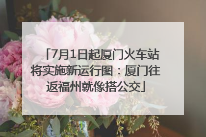 7月1日起厦门火车站将实施新运行图：厦门往返福州就像搭公交