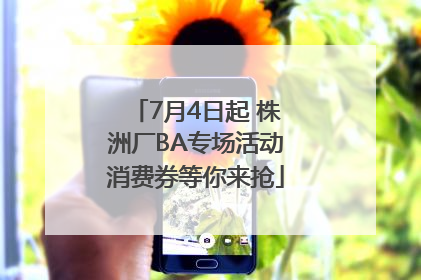 7月4日起 株洲厂BA专场活动消费券等你来抢