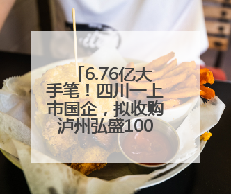 6.76亿大手笔！四川一上市国企，拟收购泸州弘盛100%股权