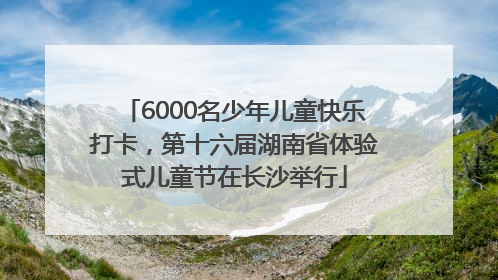 6000名少年儿童快乐打卡，第十六届湖南省体验式儿童节在长沙举行